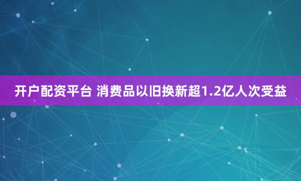 开户配资平台 消费品以旧换新超1.2亿人次受益