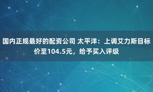 国内正规最好的配资公司 太平洋：上调艾力斯目标价至104.5元，给予买入评级