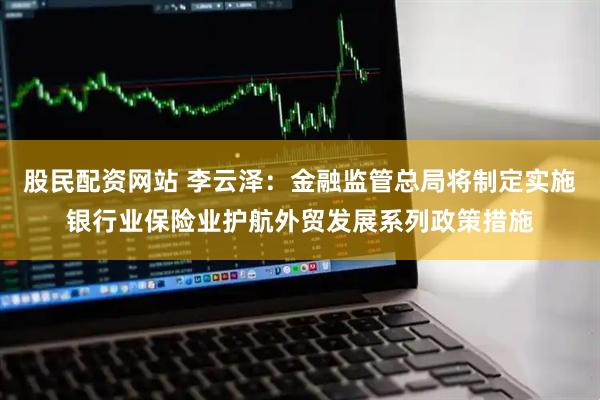 股民配资网站 李云泽：金融监管总局将制定实施银行业保险业护航外贸发展系列政策措施