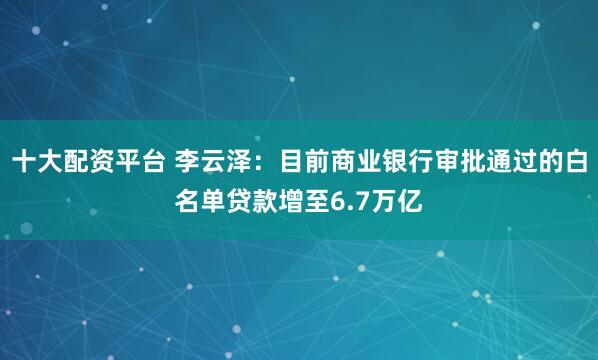 十大配资平台 李云泽：目前商业银行审批通过的白名单贷款增至6.7万亿
