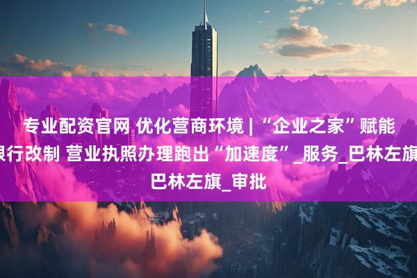 专业配资官网 优化营商环境 | “企业之家”赋能农商银行改制 营业执照办理跑出“加速度”_服务_巴林左旗_审批