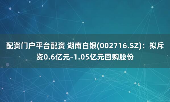 配资门户平台配资 湖南白银(002716.SZ)：拟斥资0.6亿元-1.05亿元回购股份
