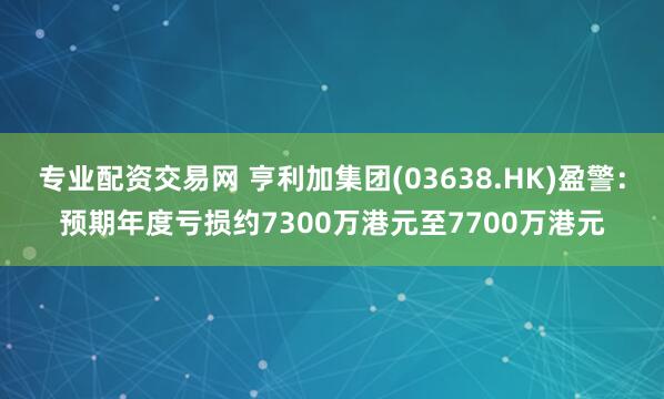 专业配资交易网 亨利加集团(03638.HK)盈警：预期年度亏损约7300万港元至7700万港元