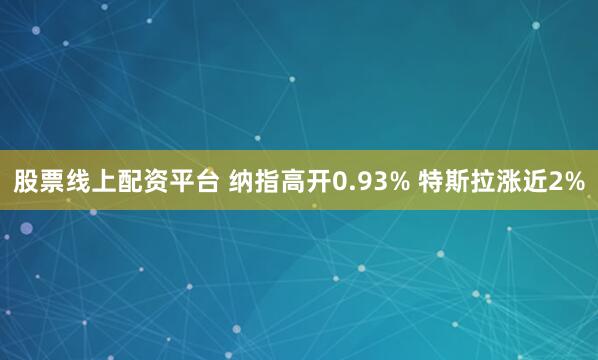 股票线上配资平台 纳指高开0.93% 特斯拉涨近2%