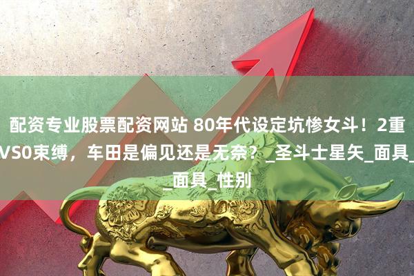 配资专业股票配资网站 80年代设定坑惨女斗！2重枷锁VS0束缚，车田是偏见还是无奈？_圣斗士星矢_面具_性别