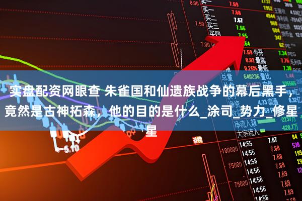 实盘配资网眼查 朱雀国和仙遗族战争的幕后黑手，竟然是古神拓森，他的目的是什么_涂司_势力_修星