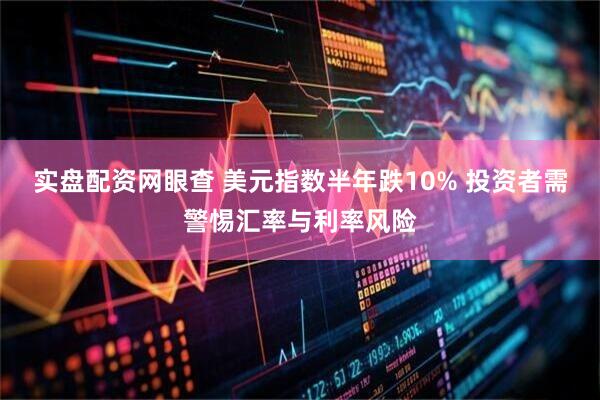 实盘配资网眼查 美元指数半年跌10% 投资者需警惕汇率与利率风险