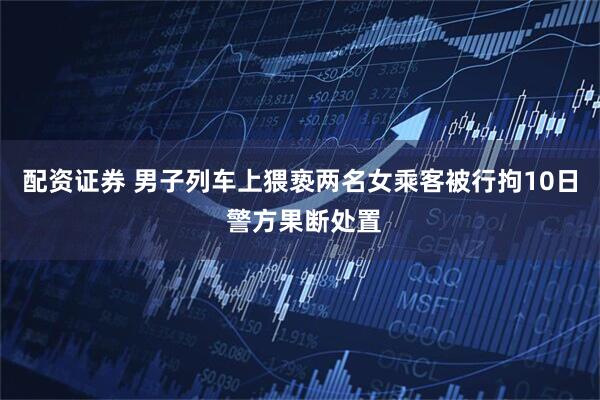 配资证券 男子列车上猥亵两名女乘客被行拘10日 警方果断处置