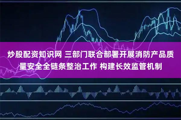 炒股配资知识网 三部门联合部署开展消防产品质量安全全链条整治工作 构建长效监管机制