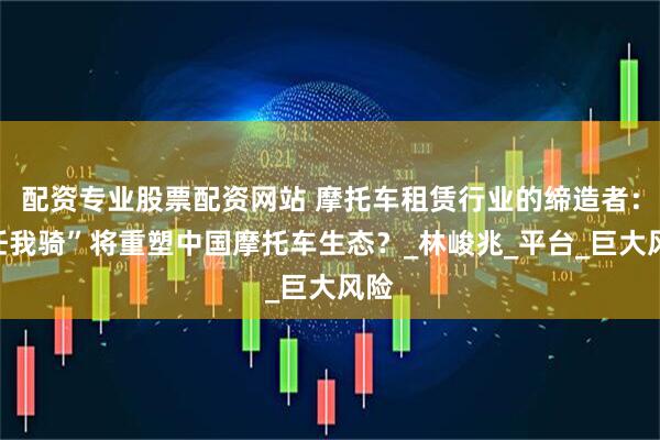 配资专业股票配资网站 摩托车租赁行业的缔造者：“任我骑”将重塑中国摩托车生态？_林峻兆_平台_巨大风险