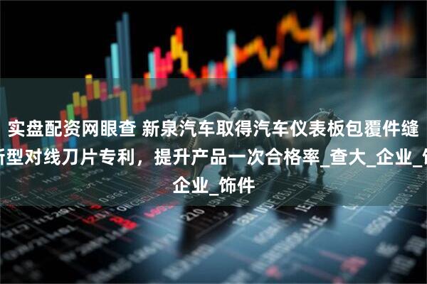 实盘配资网眼查 新泉汽车取得汽车仪表板包覆件缝线新型对线刀片专利，提升产品一次合格率_查大_企业_饰件
