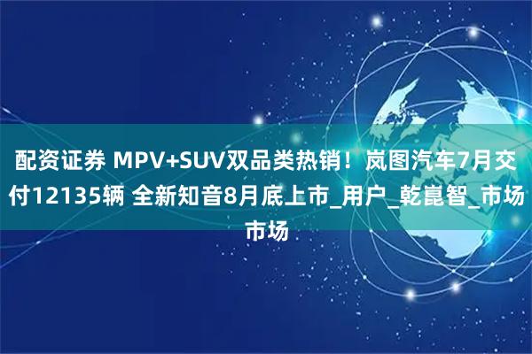 配资证券 MPV+SUV双品类热销！岚图汽车7月交付12135辆 全新知音8月底上市_用户_乾崑智_市场