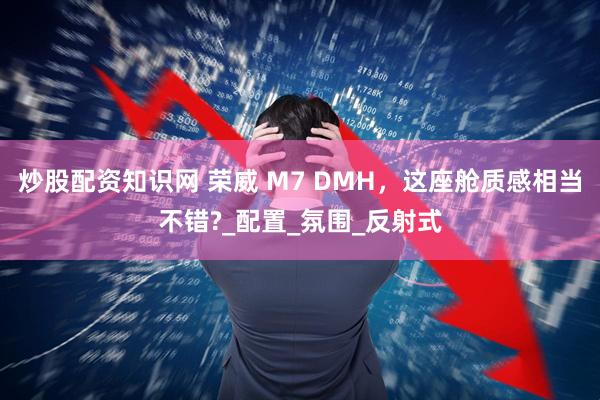 炒股配资知识网 荣威 M7 DMH，这座舱质感相当不错?_配置_氛围_反射式
