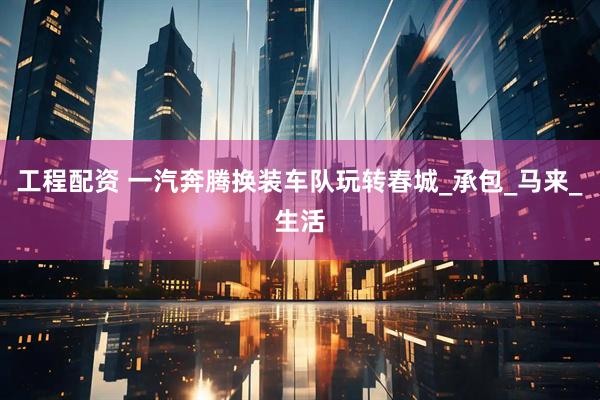 工程配资 一汽奔腾换装车队玩转春城_承包_马来_生活