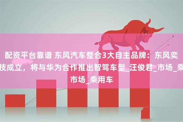 配资平台靠谱 东风汽车整合3大自主品牌：东风奕派科技成立，将与华为合作推出智驾车型_汪俊君_市场_乘用车