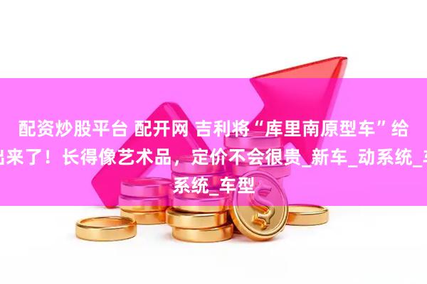 配资炒股平台 配开网 吉利将“库里南原型车”给造出来了！长得像艺术品，定价不会很贵_新车_动系统_车型