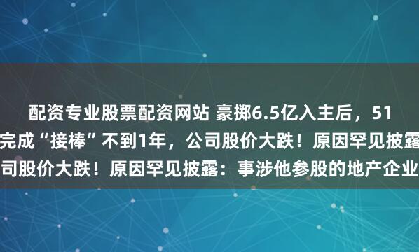 配资专业股票配资网站 豪掷6.5亿入主后，51岁董事长兼总裁被留置，完成“接棒”不到1年，公司股价大跌！原因罕见披露：事涉他参股的地产企业