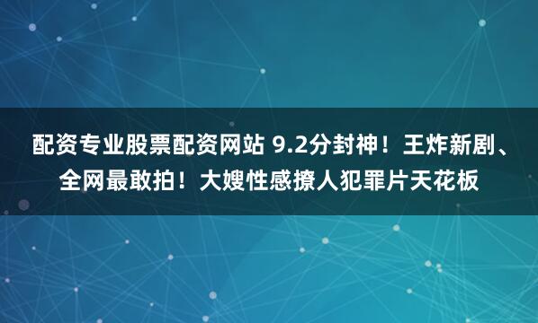 配资专业股票配资网站 9.2分封神！王炸新剧、全网最敢拍！大嫂性感撩人犯罪片天花板
