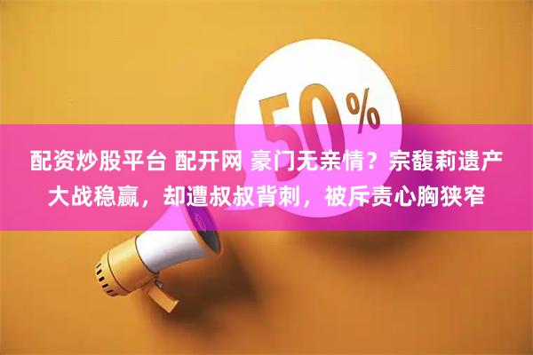 配资炒股平台 配开网 豪门无亲情？宗馥莉遗产大战稳赢，却遭叔叔背刺，被斥责心胸狭窄