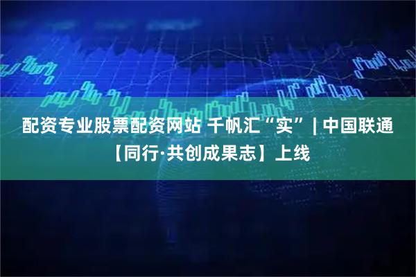 配资专业股票配资网站 千帆汇“实” | 中国联通【同行·共创成果志】上线