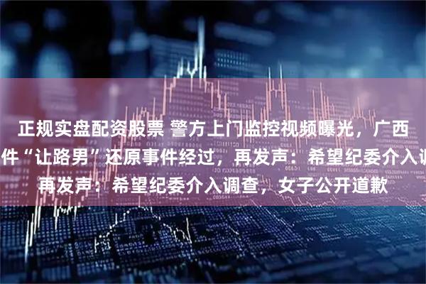正规实盘配资股票 警方上门监控视频曝光，广西“亮证逼迫让路”事件“让路男”还原事件经过，再发声：希望纪委介入调查，女子公开道歉
