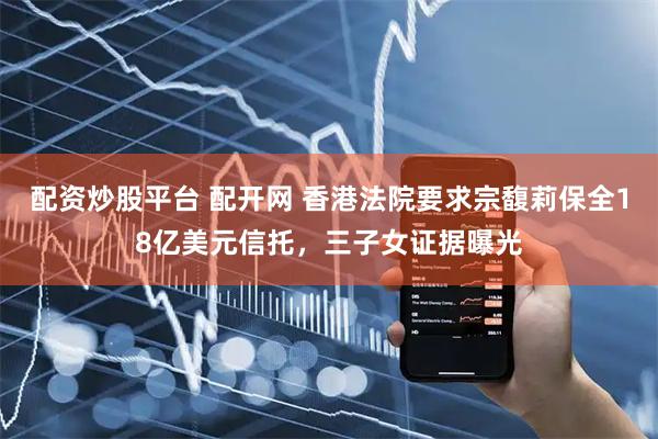 配资炒股平台 配开网 香港法院要求宗馥莉保全18亿美元信托，三子女证据曝光