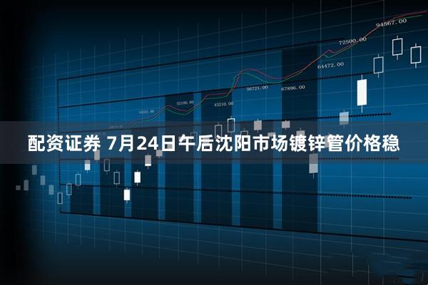 配资证券 7月24日午后沈阳市场镀锌管价格稳