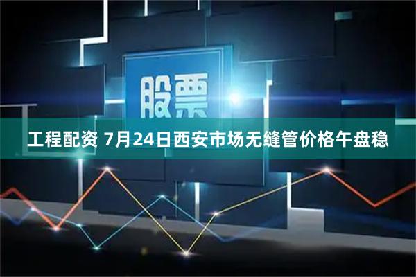 工程配资 7月24日西安市场无缝管价格午盘稳