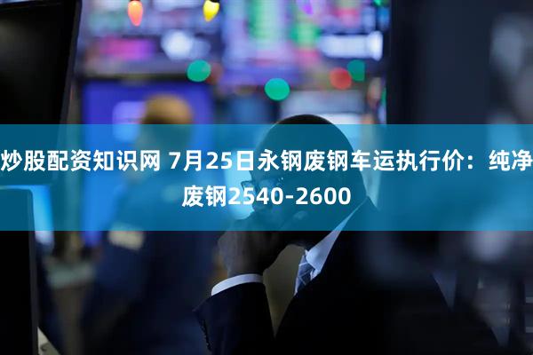 炒股配资知识网 7月25日永钢废钢车运执行价：纯净废钢2540-2600