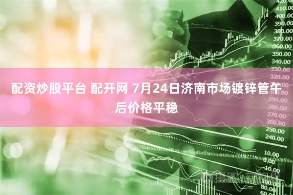 配资炒股平台 配开网 7月24日济南市场镀锌管午后价格平稳