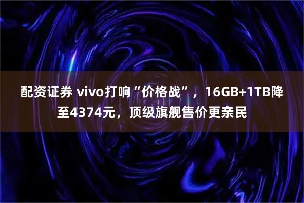 配资证券 vivo打响“价格战”，16GB+1TB降至4374元，顶级旗舰售价更亲民