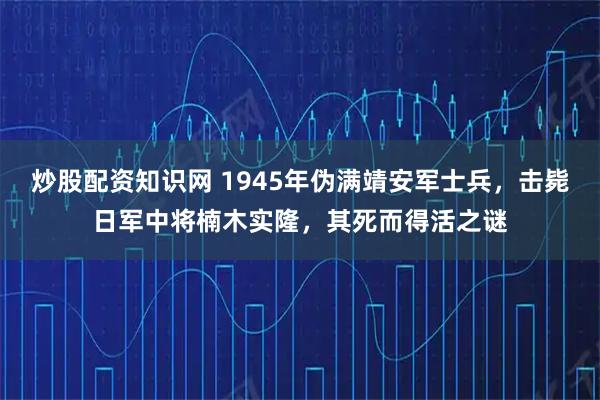 炒股配资知识网 1945年伪满靖安军士兵，击毙日军中将楠木实隆，其死而得活之谜