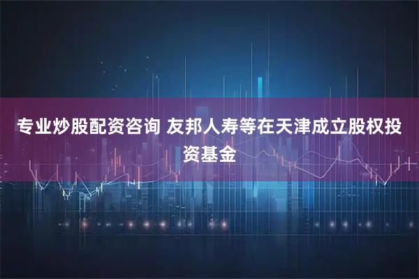 专业炒股配资咨询 友邦人寿等在天津成立股权投资基金