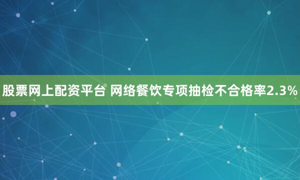 股票网上配资平台 网络餐饮专项抽检不合格率2.3%