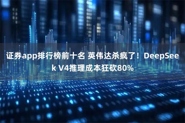 证券app排行榜前十名 英伟达杀疯了！DeepSeek V4推理成本狂砍80%