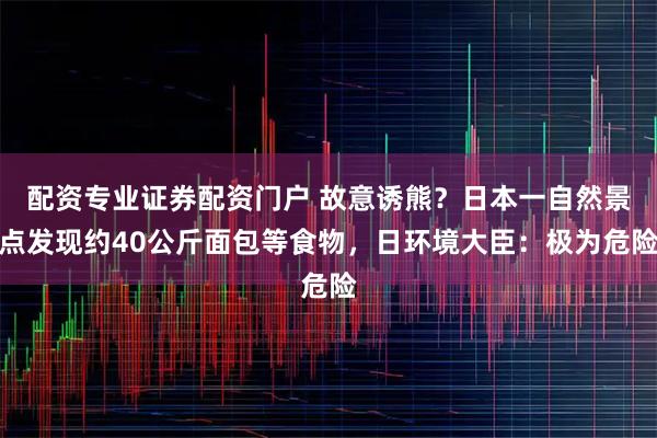 配资专业证券配资门户 故意诱熊?日本一自然景点发现约40公斤面包等食物,日环境大臣:极为危险